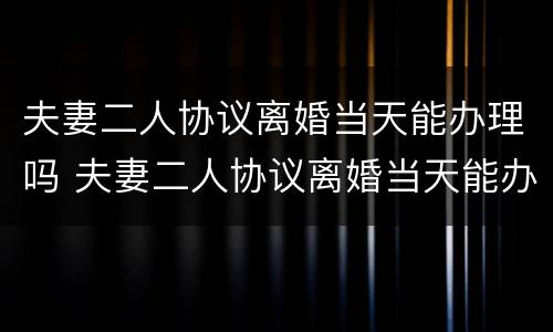 夫妻二人协议离婚当天能办理吗 夫妻二人协议离婚当天能办理吗有效吗