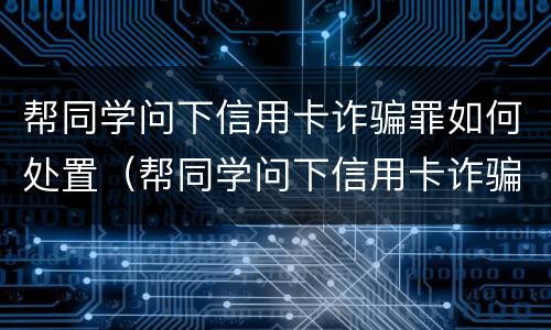 帮同学问下信用卡诈骗罪如何处置（帮同学问下信用卡诈骗罪如何处置他）