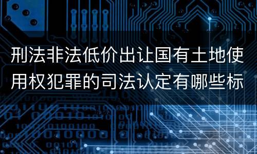 刑法非法低价出让国有土地使用权犯罪的司法认定有哪些标准