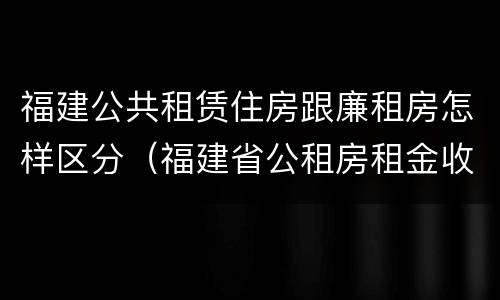 福建公共租赁住房跟廉租房怎样区分（福建省公租房租金收费标准）