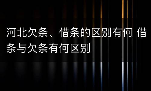 河北欠条、借条的区别有何 借条与欠条有何区别