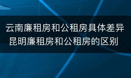 云南廉租房和公租房具体差异 昆明廉租房和公租房的区别