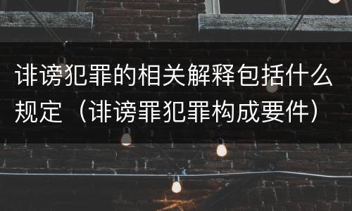 诽谤犯罪的相关解释包括什么规定（诽谤罪犯罪构成要件）