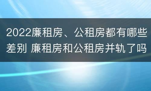 2022廉租房、公租房都有哪些差别 廉租房和公租房并轨了吗