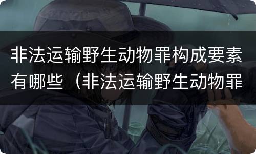 非法运输野生动物罪构成要素有哪些（非法运输野生动物罪中运输的认定）