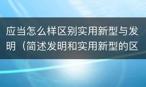 应当怎么样区别实用新型与发明（简述发明和实用新型的区别）