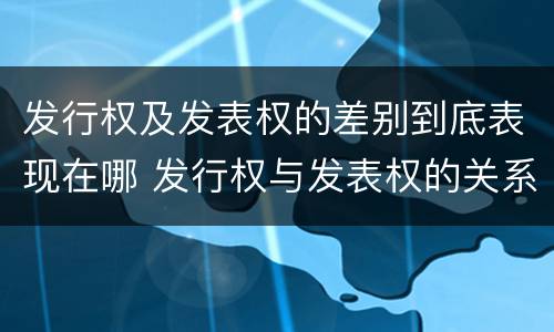 发行权及发表权的差别到底表现在哪 发行权与发表权的关系