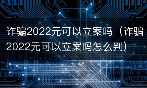 诈骗2022元可以立案吗（诈骗2022元可以立案吗怎么判）