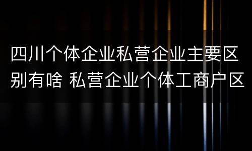 四川个体企业私营企业主要区别有啥 私营企业个体工商户区别