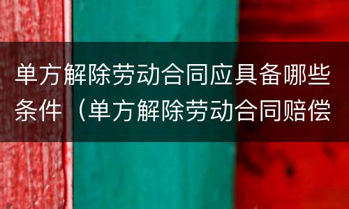 单方解除劳动合同应具备哪些条件（单方解除劳动合同赔偿多少钱?）