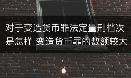 对于变造货币罪法定量刑档次是怎样 变造货币罪的数额较大