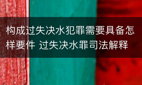 构成过失决水犯罪需要具备怎样要件 过失决水罪司法解释