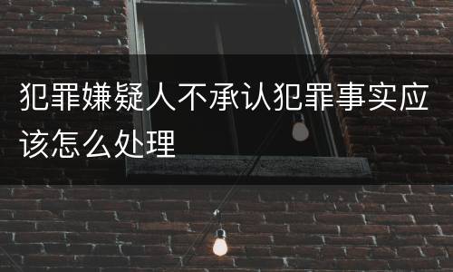 犯罪嫌疑人不承认犯罪事实应该怎么处理