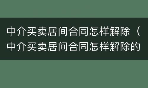 中介买卖居间合同怎样解除（中介买卖居间合同怎样解除的）