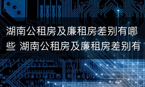 湖南公租房及廉租房差别有哪些 湖南公租房及廉租房差别有哪些呢