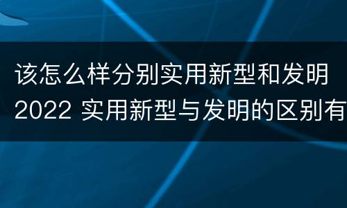 该怎么样分别实用新型和发明2022 实用新型与发明的区别有哪些