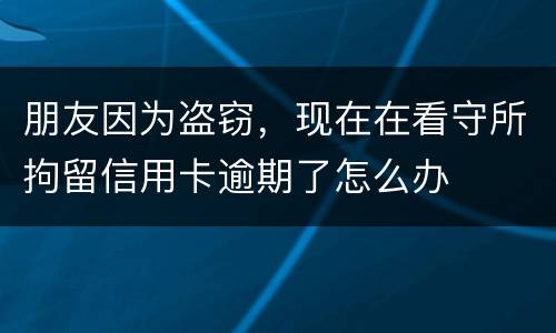 朋友因为盗窃，现在在看守所拘留信用卡逾期了怎么办