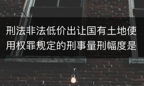 刑法非法低价出让国有土地使用权罪规定的刑事量刑幅度是什么样的