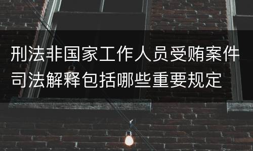 刑法非国家工作人员受贿案件司法解释包括哪些重要规定