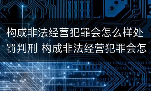 构成非法经营犯罪会怎么样处罚判刑 构成非法经营犯罪会怎么样处罚判刑多久