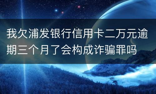 我欠浦发银行信用卡二万元逾期三个月了会构成诈骗罪吗