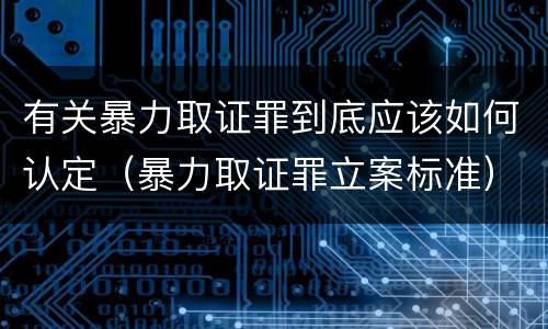 有关暴力取证罪到底应该如何认定（暴力取证罪立案标准）