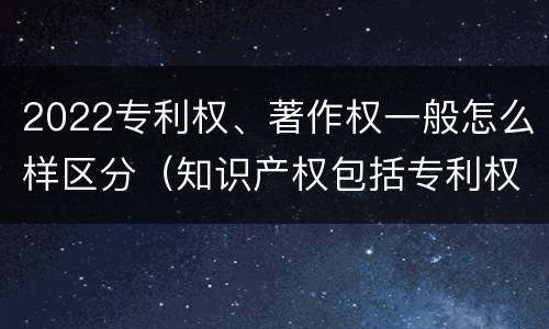 2022专利权、著作权一般怎么样区分（知识产权包括专利权和著作权吗）