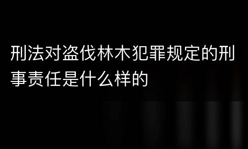 刑法对盗伐林木犯罪规定的刑事责任是什么样的