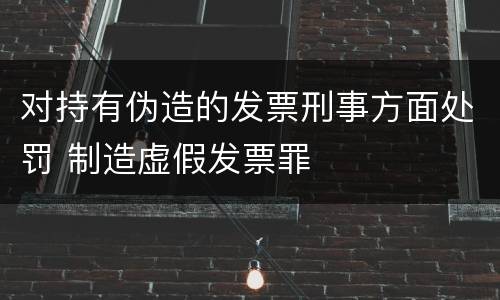 对持有伪造的发票刑事方面处罚 制造虚假发票罪