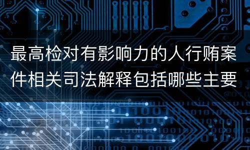 最高检对有影响力的人行贿案件相关司法解释包括哪些主要规定