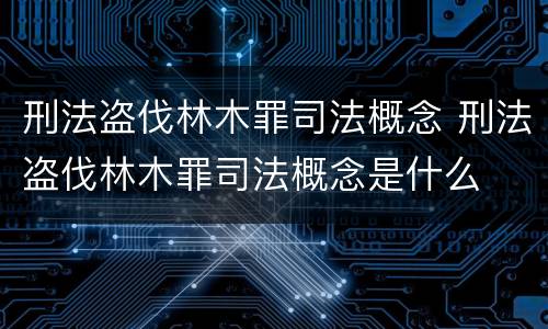 刑法盗伐林木罪司法概念 刑法盗伐林木罪司法概念是什么