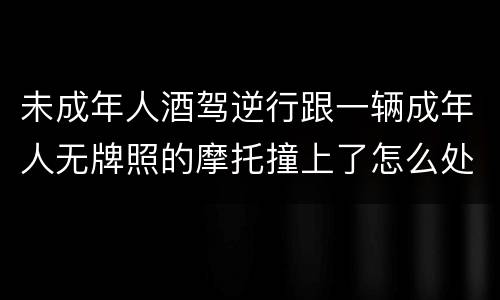 未成年人酒驾逆行跟一辆成年人无牌照的摩托撞上了怎么处罚