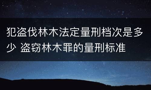 犯盗伐林木法定量刑档次是多少 盗窃林木罪的量刑标准