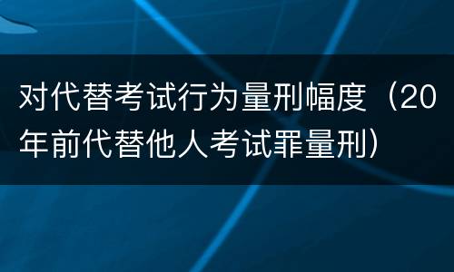 对代替考试行为量刑幅度（20年前代替他人考试罪量刑）