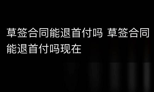 草签合同能退首付吗 草签合同能退首付吗现在