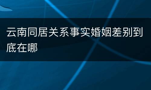 云南同居关系事实婚姻差别到底在哪