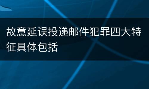 故意延误投递邮件犯罪四大特征具体包括