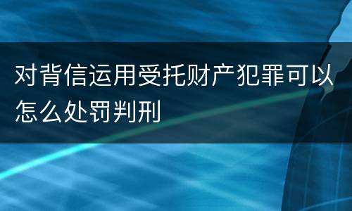 对背信运用受托财产犯罪可以怎么处罚判刑