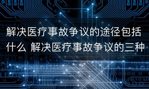 解决医疗事故争议的途径包括什么 解决医疗事故争议的三种途径