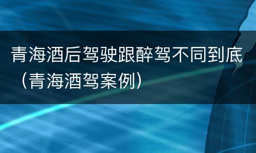 青海酒后驾驶跟醉驾不同到底（青海酒驾案例）