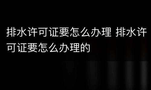 排水许可证要怎么办理 排水许可证要怎么办理的