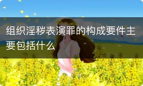 组织淫秽表演罪的构成要件主要包括什么