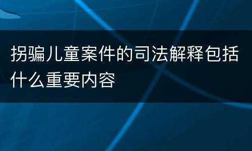 拐骗儿童案件的司法解释包括什么重要内容