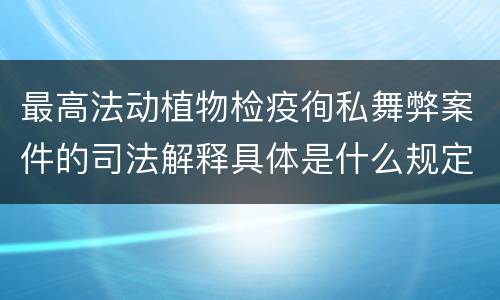 最高法动植物检疫徇私舞弊案件的司法解释具体是什么规定