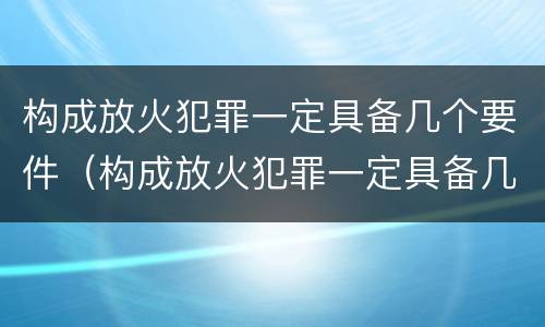 构成放火犯罪一定具备几个要件（构成放火犯罪一定具备几个要件吗）