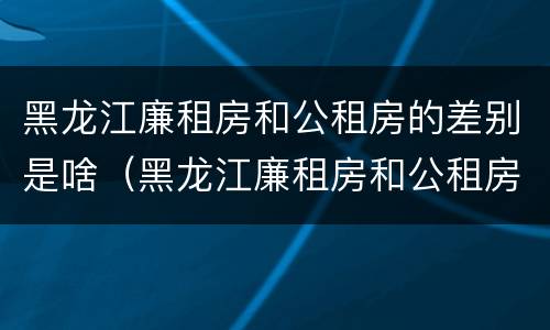 黑龙江廉租房和公租房的差别是啥（黑龙江廉租房和公租房的差别是啥呀）