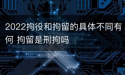 2022拘役和拘留的具体不同有何 拘留是刑拘吗