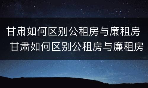 甘肃如何区别公租房与廉租房 甘肃如何区别公租房与廉租房呢