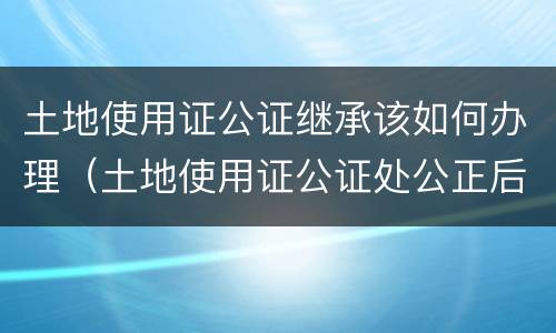 土地使用证公证继承该如何办理（土地使用证公证处公正后法律效力吗）