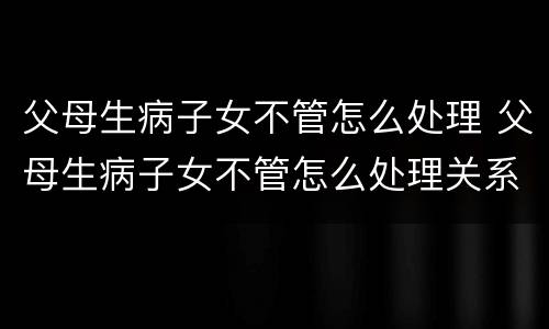 父母生病子女不管怎么处理 父母生病子女不管怎么处理关系